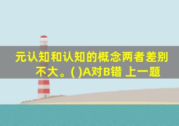 元认知和认知的概念两者差别不大。( )A对B错 上一题